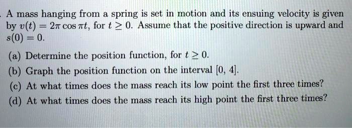 A mass hanging from a spring is set in motion and its ensuing velocity is given
by v(t) = 2pi cos pi t, for t ge 0. Assume that the positive direction is upward and
s(0) = 0.
(a) Determine the position function, for t ge 0.
(b) Graph the position function on the interval [0, 4].
(c) At what times does the mass reach its low point the first three times?
(d) At what times does the mass reach its high point the first three times?