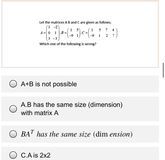 Let the matrices A B and C are given as follows;
A = [1 -2; 0 1; 3 -3]; B = [1 5; -9 1]; C = [1 5 7 4; -9 1 2 7]
Which one of the following is wrong?
A+B is not possible
A.B has the same size (dimension) with matrix A
BA^T has the same size (dimension)
C.A is 2x2