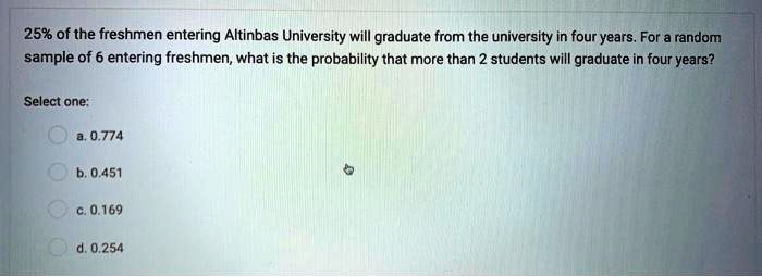 25% of the freshmen entering Altinbas University will graduate from the university in four years. For a random sample of 6 entering freshmen, what is the probability that more than 2 students will graduate in four years?

Select one:
a. 0.774
b. 0.451
c. 0.169
d. 0.254