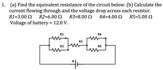 1. (a) Find the equivalent resistance of the circuit below. (b) Calculate the current flowing through and the voltage drop across each resistor. R1=3.00 ? R2=6.00 ? R3=8.00 ? R4=4.00 ? R5=5.00 ? Voltage of battery = 12.0 V.