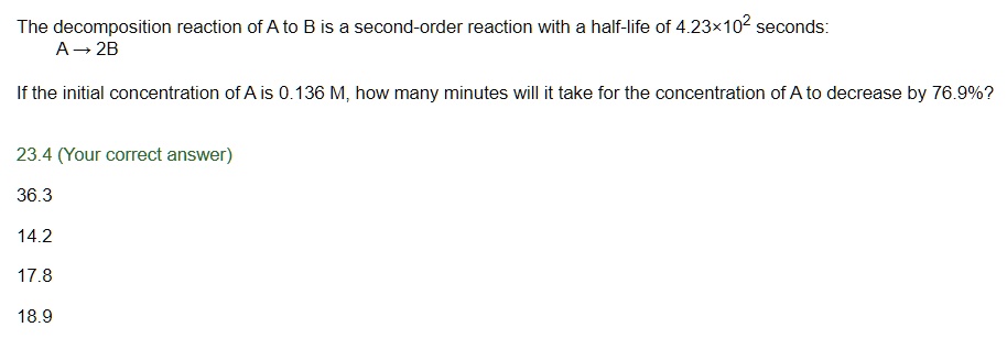 The decomposition reaction of A to B is a second-order reaction with a half-life of 4.23×10² seconds:
A ? 2B
If the initial concentration of A is 0.136 M, how many minutes will it take for the concentration of A to decrease by 76.9%?
23.4
36.3
14.2
17.8
18.9
