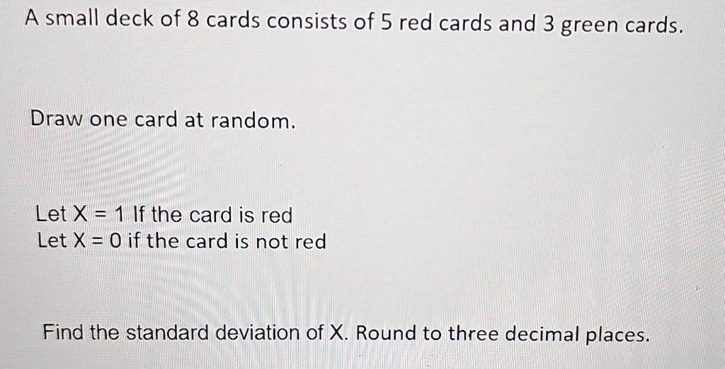 A small deck of 8 cards consists of 5 red cards and 3 green cards.
Draw one card at random.
Let X = 1 If the card is red
Let X = 0 if the card is not red
Find the standard deviation of X. Round to three decimal places.