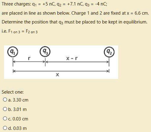 Three charges: q1 = +5 nC, q2 = +7.1 nC, q3 = -4 nC; are placed in line as shown below. Charge 1 and 2 are fixed at x = 6.6 cm. Determine the position that q3 must be placed to be kept in equilibrium. i.e. F1 on 3 = F2 on 3

q1 q3 q2
r x - r
x

Select one:
a. 3.30 cm
b. 3.01 m
c. 0.03 cm
d. 0.03 m