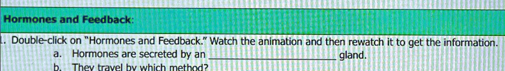 Hormones and Feedback:
1. Double-click on "Hormones and Feedback." Watch the animation and then rewatch it to get the information.
a. Hormones are secreted by an  gland.
b. They travel by which method?