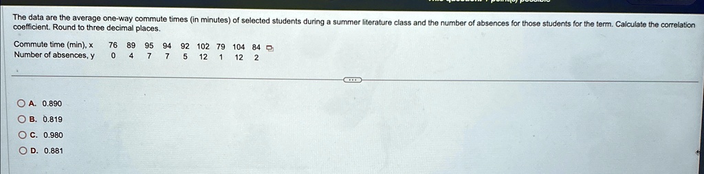 The data are the average one-way commute times (in minutes) of selected students during a summer literature class and the number of absences for those students for the term. Calculate the correlation coefficient. Round to three decimal places.
Commute time (min), x
76 89 95 94 92 102 79 104 84
Number of absences, y
0 4 7 7 5 12 1 12 2
A. 0.890
B. 0.819
C. 0.980
D. 0.881