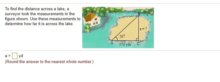 To find the distance across a lake, a surveyor took the measurements in the figure shown. Use these measurements to determine how far it is across the lake.
a = oxed yd
(Round the answer to the nearest whole number.)