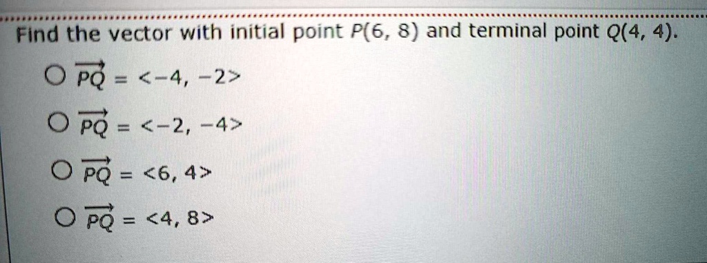 Find the vector with initial point P(6, 8) and terminal point Q(4, 4).
PQ = <-4, -2>
PQ = <-2, -4>
PQ = <6, 4>
PQ = <4, 8>
