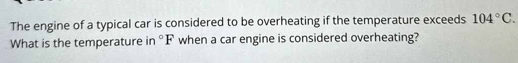 The engine of a typical car is considered to be overheating if the temperature exceeds 104°C.
What is the temperature in °F when a car engine is considered overheating?