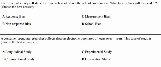 The principal surveys 50 students from each grade about the school environment. What type of bias will this lead to?
(choose the best answer)

A Response Bias
C Measurement Bias
B Non-response Bias
D School Bias

A consumer spending researcher collects data on electronic purchases of teens over 4 years. This type of study is
(choose the best answer)

A Longitudinal Study
C Experimental Study
B Cross-sectional Study
D Observation Study