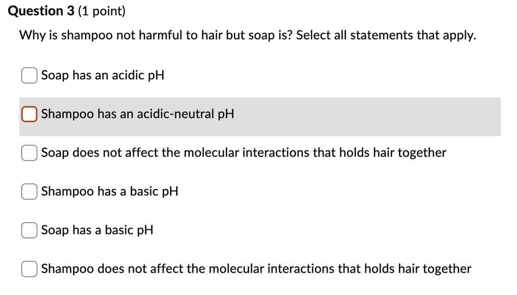 SOLVED: Question 3 (1 point) Why is shampoo not harmful to hair but soap  is? Select all statements that apply: Soap has an acidic pH Shampoo has an  acidic-neutral pH Soap does