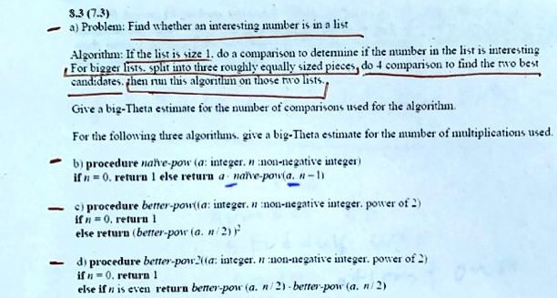 8.3 (7.3)
a) Problem: Find whether an interesting number is in a list
Algorithm: If the list is size 1, do a comparison to determine if the number in the list is interesting
For bigger lists, split into three roughly equally sized pieces, do 4 comparison to find the two best
candidates, then run this algorithm on those two lists.
Give a big-Theta estimate for the number of comparisons used for the algorithm.
For the following three algorithms, give a big-Theta estimate for the number of multiplications used.
b) procedure naïve-pow(a: integer, n: non-negative integer)
if n = 0, return 1 else return a ·naïve-pow(a, n - 1)
c) procedure better-pow(a: integer, n: non-negative integer, power of 2)
if n = 0, return 1
else return (better-pow(a, n / 2))^2
d) procedure better-pow2(a: integer, n: non-negative integer, power of 2)
if n = 0, return 1
else if n is even return better-pow(a, n / 2) ·better-pow(a, n / 2)