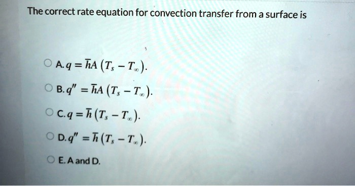 The correct rate equation for convection transfer from a surface is
A. q = arhA left( Ts - Tinfty ight).
B. q” = arhA left( Ts - Tinfty ight).
C. q = arh left( Ts - Tinfty ight).
D. q” = arh left( Ts - Tinfty ight).
E. A and D.