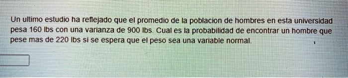 Un ultimo estudio ha reflejado que el promedio de la poblacion de hombres en esta universidad pesa 160 lbs con una varianza de 900 lbs. Cual es la probabilidad de encontrar un hombre que pese mas de 220 lbs si se espera que el peso sea una variable normal.