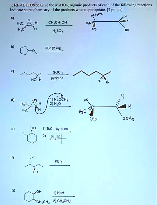 1. REACTIONS: Give the MAJOR organic products of each of the following reactions. Indicate stereochemistry of the products where appropriate. [7 points]
a) H3C, H3C (epoxide) H, H + CH3CH2OH / H2SO4
b) cyclopentyl methyl ether + HBr (2 eq)
c) 2-hexanol + SOCl2 / pyridine
d) H3C, H3C (epoxide) H, H + 1) NaOCH3 2) H2O
e) 2-methylcyclohexanol + 1) TsCl, pyridine 2) KOtBu
f) 3-methyl-4-hexanol + PBr3
g) 2-ethylcyclohexanol + 1) NaH 2) CH3CH2I