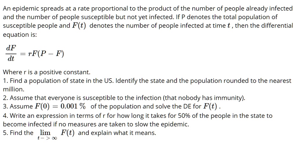 An epidemic spreads at a rate proportional to the product of the number of people already infected and the number of people susceptible but not yet infected. If P denotes the total population of susceptible people and F(t) denotes the number of people infected at time t , then the differential equation is:
dF / dt = rF(P - F)
Where r is a positive constant.
1. Find a population of state in the US. Identify the state and the population rounded to the nearest million.
2. Assume that everyone is susceptible to the infection (that nobody has immunity).
3. Assume F(0) = 0.001 % of the population and solve the DE for F(t) .
4. Write an expression in terms of r for how long it takes for 50% of the people in the state to become infected if no measures are taken to slow the epidemic.
5. Find the limt -> ? F(t) and explain what it means.