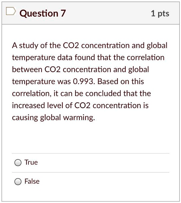 A study of the CO2 concentration and global temperature data found that the correlation between CO2 concentration and global temperature was 0.993. Based on this correlation, it can be concluded that the increased level of CO2 concentration is causing global warming.
True
False