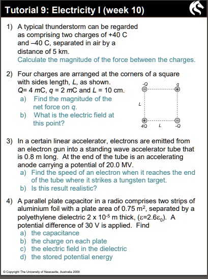 Tutorial 9: Electricity I (week 10)

1) A typical thunderstorm can be regarded
as comprising two charges of +40 C
and –40 C, separated in air by a
distance of 5 km.
Calculate the magnitude of the force between the charges.

2) Four charges are arranged at the corners of a square
with sides length, L, as shown.
Q= 4 mC, q = 2 mC and L = 10 cm.
a) Find the magnitude of the
net force on q.
b) What is the electric field at
this point?

3) In a certain linear accelerator, electrons are emitted from
an electron gun into a standing wave accelerator tube that
is 0.8 m long. At the end of the tube is an accelerating
anode carrying a potential of 20.0 MV.
a) Find the speed of an electron when it reaches the end
of the tube where it strikes a tungsten target.
b) Is this result realistic?

4) A parallel plate capacitor in a radio comprises two strips of
aluminium foil with a plate area of 0.75 m², separated by a
polyethylene dielectric 2 x 10?? m thick, (?=2.6??). A
potential difference of 30 V is applied. Find
a) the capacitance
b) the charge on each plate
c) the electric field in the dielectric
d) the stored potential energy