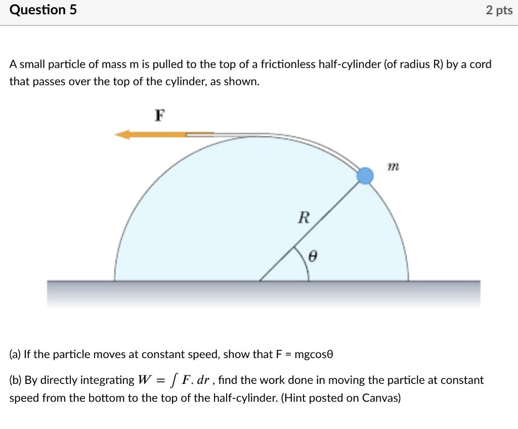 A small particle of mass m is pulled to the top of a frictionless half-cylinder (of radius R) by a cord that passes over the top of the cylinder, as shown.

(a) If the particle moves at constant speed, show that F = mg cos ?.

(b) By directly integrating W = ? F · dr, find the work done in moving the particle at constant speed from the bottom to the top of the half-cylinder. (Hint posted on Canvas)