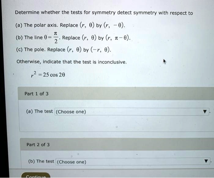 Determine whether the tests for symmetry detect symmetry with respect to
(a) The polar axis. Replace (r, ?) by (r, -?).
(b) The line ? = ?/2. Replace (r, ?) by (r, ? - ?).
(c) The pole. Replace (r, ?) by (-r, ?).
Otherwise, indicate that the test is inconclusive.
r² = 25 cos 2?
Part 1 of 3
(a) The test (Choose one)
Part 2 of 3
(b) The test (Choose one)