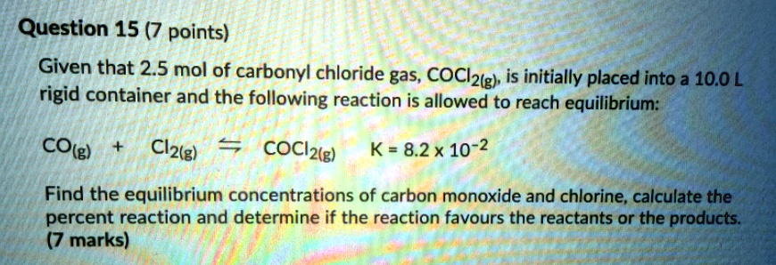 Given that 2.5 mol of carbonyl chloride gas, COCl2(g), is initially placed into a 10.0 L rigid container and the following reaction is allowed to reach equilibrium:

CO(g) + Cl2(g) ? COCl2(g) K = 8.2 x 10^-2

Find the equilibrium concentrations of carbon monoxide and chlorine, calculate the percent reaction and determine if the reaction favours the reactants or the products.