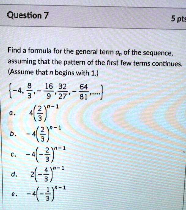 Find a formula for the general term an of the sequence, assuming that the pattern of the first few terms continues. (Assume that n begins with 1.)
-4, 8/3, -16/9, 32/27, -64/81, ...
a. 4(2/3)^n-1
b. -4(2/3)^n-1
c. -4(-2/3)^n-1
d. 2(-4/3)^n-1
e. -4(-1/3)^n-1