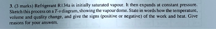 3. (3 marks) Refrigerant R134a is initially saturated vapour. It then expands at constant pressure.
Sketch this process on a T-v diagram, showing the vapour dome. State in words how the temperature,
volume and quality change, and give the signs (positive or negative) of the work and heat. Give
reasons for your answers.