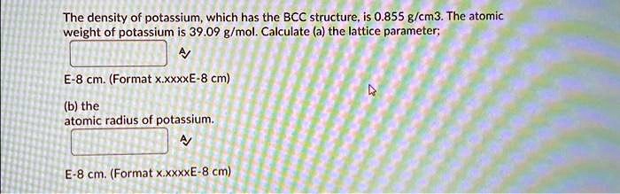 Xxxxeeee Video - SOLVED: The density of potassium, which has the BCC structure, is 0.855  g/cm^3. The atomic weight of potassium is 39.09 g/mol. Calculate (a) the  lattice parameter (E-8cm. Format x.xxxxE-8 cm) (b) the