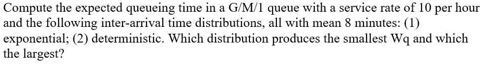 Compute the expected queueing time in a G/M/1 queue with a service rate of 10 per hour and the following inter-arrival time distributions, all with mean 8 minutes: (1) exponential; (2) deterministic. Which distribution produces the smallest Wq and which the largest?