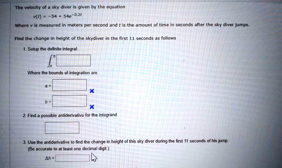 The velocity of a sky diver is given by the equation
v(t) = -54 + 54e^-0.2t
Where v is measured in meters per second and t is the amount of time in seconds after the sky diver jumps.
Find the change in height of the skydiver in the first 11 seconds as follows
1. Setup the definite integral:
?a^b
Where the bounds of integration are
a =
b =
2. Find a possible antiderivative for the integrand
3. Use the antiderivative to find the change in height of this sky diver during the first 11 seconds of his jump.
(Be accurate to at least one decimal digit.)
?h =