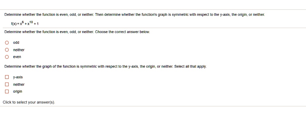 Determine whether the function is even, odd, or neither. Then determine whether the function's graph is symmetric with respect to the y-axis, the origin, or neither.
f(x) = x^6 + x^10 + 1
Determine whether the function is even, odd, or neither. Choose the correct answer below.
odd
neither
even
Determine whether the graph of the function is symmetric with respect to the y-axis, the origin, or neither. Select all that apply.
y-axis
neither
origin
Click to select your answer(s).