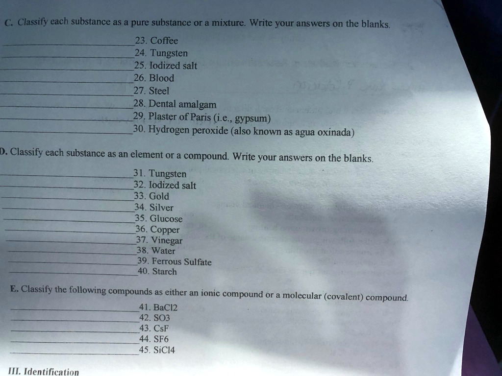 C. Classify each substance as a pure substance or a mixture. Write your answers on the blanks.
23. Coffee
24. Tungsten
25. Iodized salt
26. Blood
27. Steel
28. Dental amalgam
29. Plaster of Paris (i.e., gypsum)
30. Hydrogen peroxide (also known as agua oxinada)
D. Classify each substance as an element or a compound. Write your answers on the blanks.
31. Tungsten
32. Iodized salt
33. Gold
34. Silver
35. Glucose
36. Copper
37. Vinegar
38. Water
39. Ferrous Sulfate
40. Starch
E. Classify the following compounds as either an ionic compound or a molecular (covalent) compound.
41. BaCl2
42. SO3
43. CsF
44. SF6
45. SiCl4
III. Identification