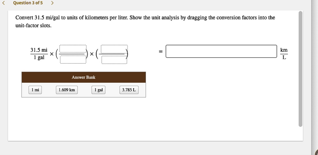 Convert 31.5 mi/gal to units of kilometers per liter. Show the unit analysis by dragging the conversion factors into the unit-factor slots.

31.5 mi / 1 gal x ( / ) x ( / ) = km/L

Answer Bank
1 mi
1.609 km
1 gal
3.785 L
