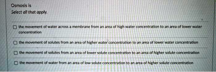 Osmosis is
Select all that apply.
the movement of water across a membrane from an area of high water concentration to an area of lower water concentration
the movement of solutes from an area of higher water concentration to an area of lower water concentration
the movement of solutes from an area of lower solute concentration to an area of higher solute concentration
the movement of water from an area of low solute concentration to an area of higher solute concentration