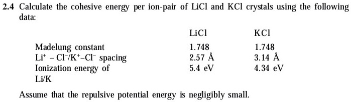 2.4 Calculate the cohesive energy per ion-pair of LiCl and KCl crystals using the following
data:

LiCl KCl
Madelung constant 1.748 1.748
Li+ - Cl-/K+-Cl- spacing 2.57 Å 3.14 Å
Ionization energy of 5.4 eV 4.34 eV
Li/K

Assume that the repulsive potential energy is negligibly small.