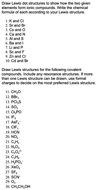 Draw Lewis dot structures to show how the two given elements form ionic compounds. Write the chemical formula of each according to your Lewis structure.

1. K and Cl
2. Sr and Br
3. Cs and O
4. Ca and N
5. Al and S
6. Ba and I
7. Li and P
8. Sc and F
9. Zn and Cl
10. Cd and Br

Draw Lewis structures for the following covalent compounds. Include any resonance structures. If more than one Lewis structure can be drawn, use formal charges to decide on the most preferred Lewis structure.

11. CH2O
12. BBr3
13. PCl3S
14. SO2
15. Cl3PO
16. IF5
17. AsF6-
18. ClF3
19. HCN
20. NO2
21. C2H2
22. N2O4
23. C2O4 2-
24. C3H8
25. H2PO4-
26. XeO4
27. SF6
28. SCN-
29. O3
30. CH3CH2OH
