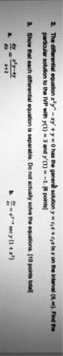 2. The differential equation x^2y” - xy' + y = 0 has the general solution y = c1x + c2x ln x on the interval (0, ?). Find the particular solution to the IVP with y(1) = 3 and y'(1) = -1. [6 points]
3. Show that each differential equation is separable. Do not actually solve the equations. [10 points total]
a. dy/dx = (x^2y - 4y) / (x + 2)
b. dy/dx = e^y-x sec y (1 + x^2)