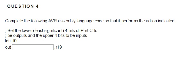 Complete the following AVR assembly language code so that it performs the action indicated.

; Set the lower (least significant) 4 bits of Port C to
; be outputs and the upper 4 bits to be inputs
ldi r19,
out
, r19
