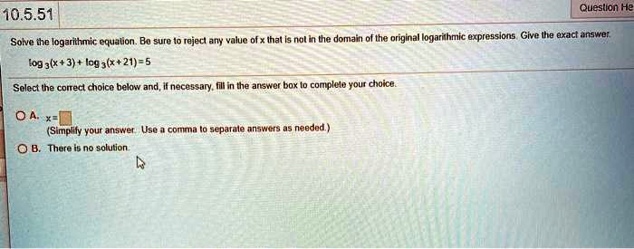 Solve the logarithmic equation. Be sure to reject any value of x that is not in the domain of the original logarithmic expressions. Give the exact answer.
log3(x+3)+log3(x+21)=5
Select the correct choice below and, if necessary, fill in the answer box to complete your choice.
A. x=
(Simplify your answer. Use a comma to separate answers as needed.)
B. There is no solution.