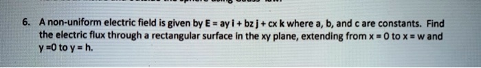6. A non-uniform electric field is given by E = ay i + bz j + cx k where a, b, and c are constants. Find the electric flux through a rectangular surface in the xy plane, extending from x = 0 to x = w and y = 0 to y = h.
