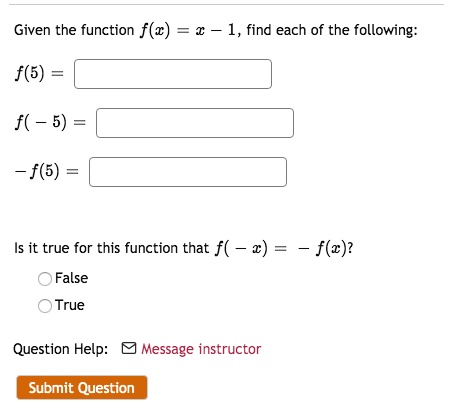 Given the function f(x) = x - 1, find each of the following:
f(5) =
f(-5) =
-f(5) =
Is it true for this function that f(-x) = -f(x)?
False
True
Question Help: Message instructor
Submit Question