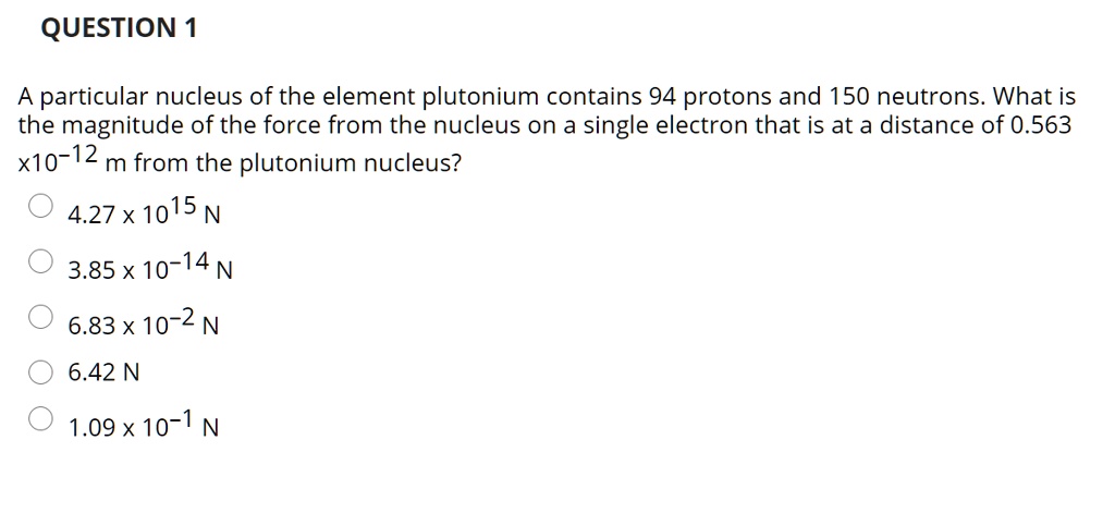 A particular nucleus of the element plutonium contains 94 protons and 150 neutrons. What is the magnitude of the force from the nucleus on a single electron that is at a distance of 0.563 x 10-12 m from the plutonium nucleus?
4.27 x 1015 N
3.85 x 10-14 N
6.83 x 10-2 N
6.42 N
1.09 x 10-1 N