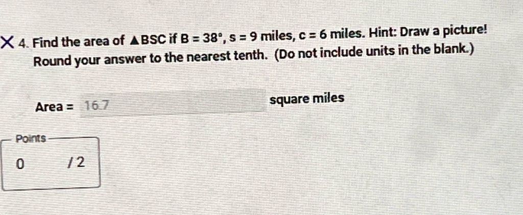 X 4. Find the area of BSC if B = 38^∘, s = 9 miles, c = 6 miles. Hint: Draw a picture!
Round your answer to the nearest tenth. (Do not include units in the blank.)
Area = 16.7
Points
0
12
square miles