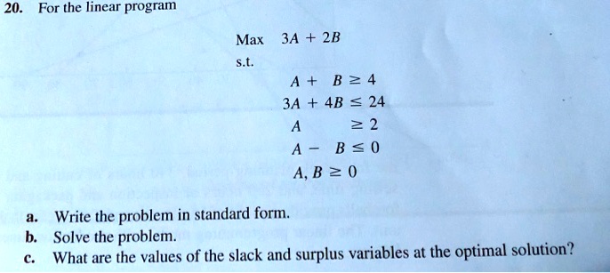 20. For the linear program
Max 3A + 2B
s.t.
A + B ge 4
3A + 4B le 24
A ge 2
A - B le 0
A, B ge 0
a. Write the problem in standard form.
b. Solve the problem.
c. What are the values of the slack and surplus variables at the optimal solution?