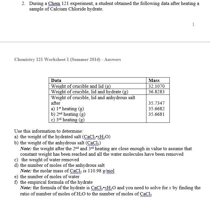 2. During a Chem 121 experiment, a student obtained the following data after heating a sample of Calcium Chloride hydrate.

Data | Mass
— | —
Weight of crucible and lid (g) | 32.1070
Weight of crucible, lid and hydrate (g) | 36.8283
Weight of crucible, lid and anhydrous salt after | 
a) 1st heating (g) | 35.7347
b) 2nd heating (g) | 35.6682
c) 3rd heating (g) | 35.6681

Use this information to determine:
a) the weight of the hydrated salt (CaCl2•xH2O)
b) the weight of the anhydrous salt (CaCl2)
Note: the weight after the 2nd and 3rd heating are close enough in value to assume that constant weight has been reached and all the water molecules have been removed
c) the weight of water removed
d) the number of moles of the anhydrous salt
Note: the molar mass of CaCl2 is 110.98 g/mol
e) the number of moles of water
f) the empirical formula of the hydrate
Note: the formula of the hydrate is CaCl2•xH2O and you need to solve for x by finding the ratio of number of moles of H2O to the number of moles of CaCl2