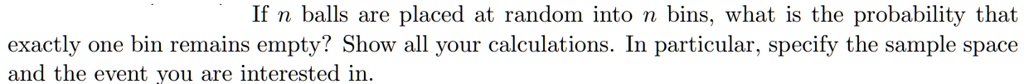 If n balls are placed at random into n bins, what is the probability that exactly one bin remains empty? Show all your calculations. In particular, specify the sample space and the event you are interested in.