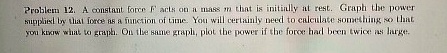 Problem 12. A constant force F acts on a mass m that is initially at rest. Graph the power supplied by that force as a function of time. You will certainly need to calculate something so that you know what to graph. On the same graph, plot the power if the force had been twice as large.