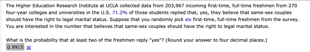 The Higher Education Research Institute at UCLA collected data from 203,967 incoming first-time, full-time freshmen from 270 four-year colleges and universities in the U.S. 71.2% of those students replied that, yes, they believe that same-sex couples should have the right to legal marital status. Suppose that you randomly pick six first-time, full-time freshmen from the survey. You are interested in the number that believes that same-sex couples should have the right to legal marital status.

What is the probability that at least two of the freshmen reply "yes"? (Round your answer to four decimal places.)
0.9915