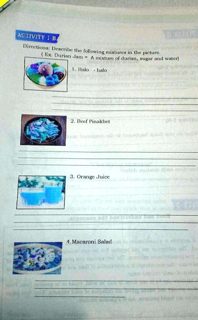 ACTIVITY 1-B.
Directions: Describe the following mixtures in the picture.
(Ex. Durian Jam = A mixture of durian, sugar and water)
1. Halo-halo
2. Beef Pinakbet
3. Orange Juice
4. Macaroni Salad