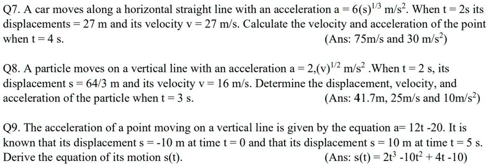 Q7. A car moves along a horizontal straight line with an acceleration a = 6(s)1/3 m/s². When t = 2s its displacements = 27 m and its velocity v = 27 m/s. Calculate the velocity and acceleration of the point when t = 4 s. (Ans: 75m/s and 30 m/s²)

Q8. A particle moves on a vertical line with an acceleration a = 2,(v)1/2 m/s² .When t = 2 s, its displacement s = 64/3 m and its velocity v = 16 m/s. Determine the displacement, velocity, and acceleration of the particle when t = 3 s. (Ans: 41.7m, 25m/s and 10m/s²)

Q9. The acceleration of a point moving on a vertical line is given by the equation a= 12t -20. It is known that its displacement s = -10 m at time t = 0 and that its displacement s = 10 m at time t = 5 s. Derive the equation of its motion s(t). (Ans: s(t) = 2t³ -10t² + 4t -10)