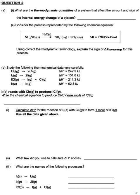 QUESTION 2
(a) (i) What are the thermodynamic quantities of a system that affect the amount and sign of the internal energy change of a system?
(ii) Consider the process represented by the following chemical equation:
NH4NO3(s) –H2O(l)–> NH4+(aq) + NO3-(aq) ?H = +28.05 kJ/mol
Using correct thermodynamic terminology, explain the sign of ?Tsurroundings for this process.
(b) Study the following thermochemical data very carefully:
Cl2(g) ? 2Cl(g) ?H° = 242.3 kJ
I2(g) ? 2I(g) ?H° = 151.0 kJ
ICl(g) ? I(g) + Cl(g) ?H° = 211.3 kJ
I2(s) ? I2(g) ?H° = 62.8 kJ
I2(s) reacts with Cl2(g) to produce ICl(g).
Write the chemical equation to produce ONLY one mole of ICl(g)
(i) Calculate ?H° for the reaction of I2(s) with Cl2(g) to form 1 mole of ICl(g).
Use all the data given above.
(ii) What law did you use to calculate ?H° above?
(iii) What are the names of the following processes?
I2(s) ? I2(g)
I2(g) ? 2I(g)
ICl(g) ? I(g) + Cl(g)